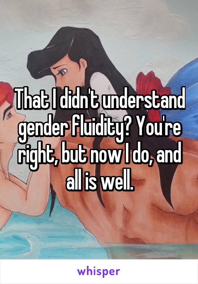 That I didn't understand gender fluidity? You're right, but now I do, and all is well.