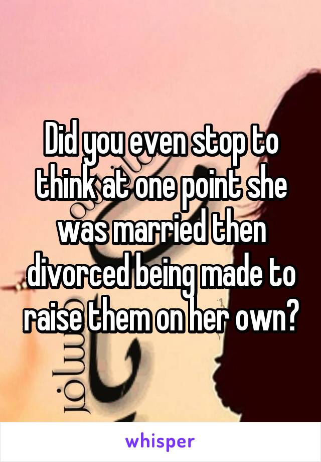 Did you even stop to think at one point she was married then divorced being made to raise them on her own?