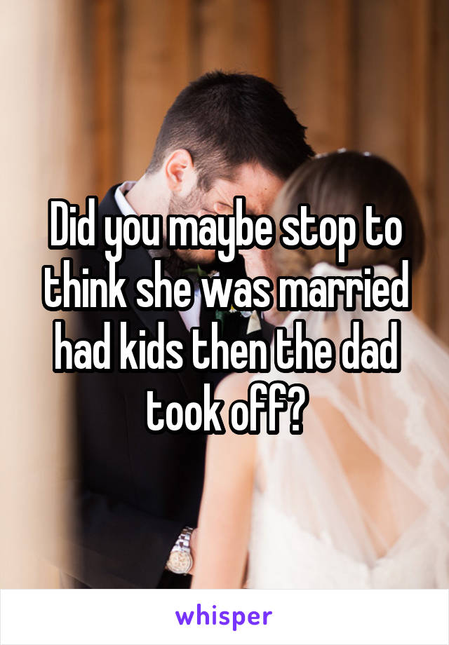 Did you maybe stop to think she was married had kids then the dad took off?