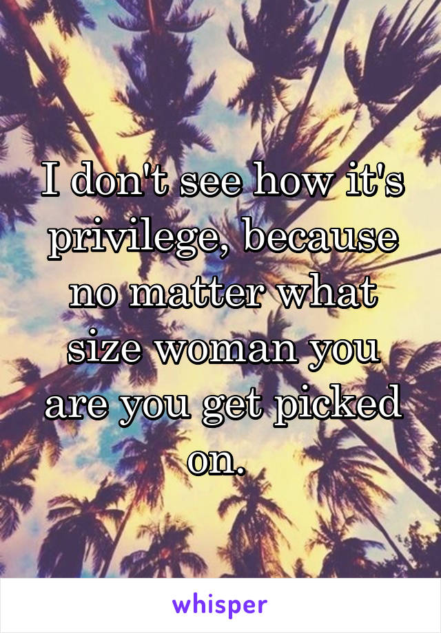 I don't see how it's privilege, because no matter what size woman you are you get picked on. 