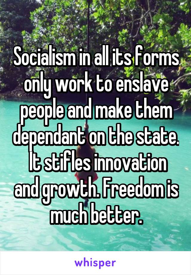 Socialism in all its forms only work to enslave people and make them dependant on the state.  It stifles innovation and growth. Freedom is much better.