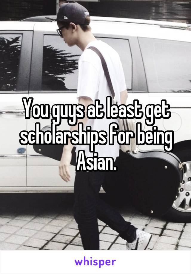 You guys at least get scholarships for being Asian.