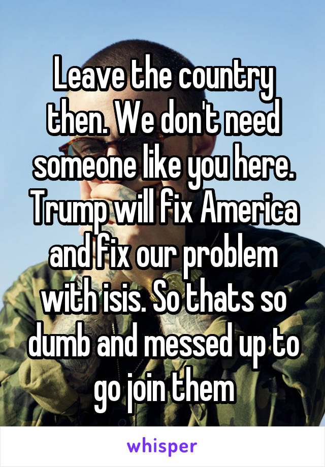 Leave the country then. We don't need someone like you here. Trump will fix America and fix our problem with isis. So thats so dumb and messed up to go join them