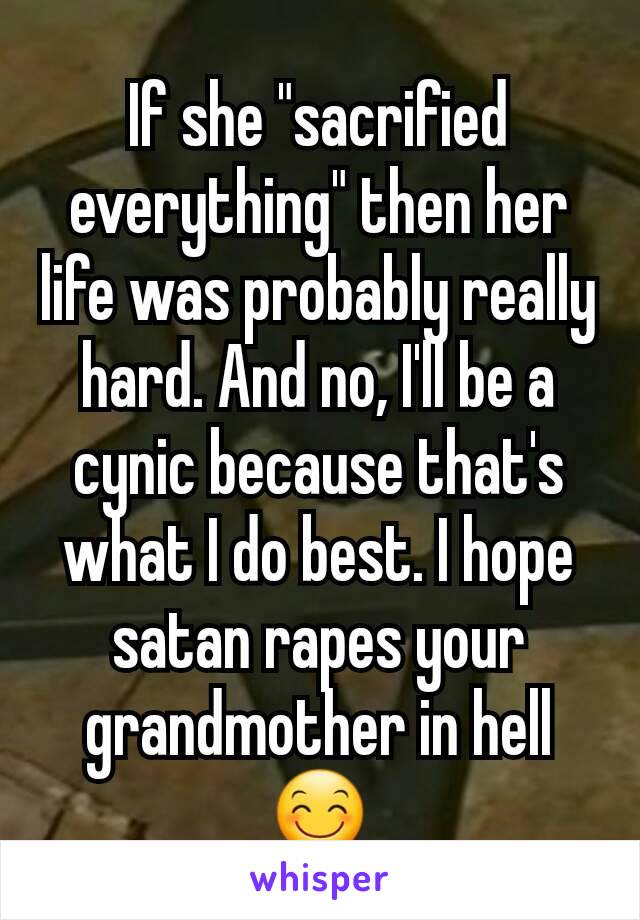 If she "sacrified everything" then her life was probably really hard. And no, I'll be a cynic because that's what I do best. I hope satan rapes your grandmother in hell 😊