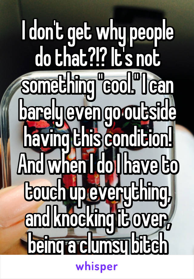 I don't get why people do that?!? It's not something "cool." I can barely even go outside having this condition! And when I do I have to touch up everything, and knocking it over, being a clumsy bitch