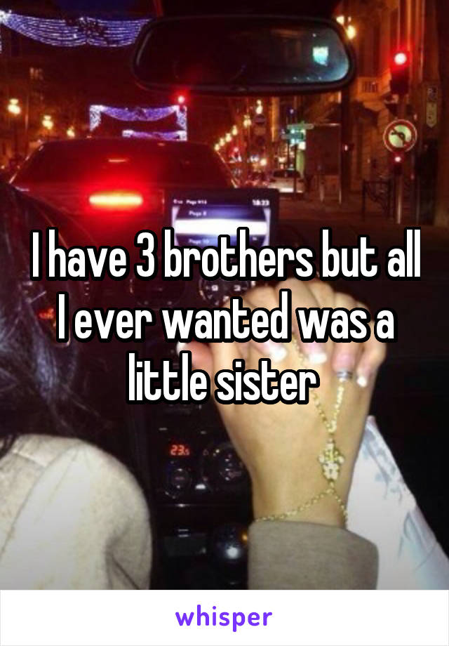 I have 3 brothers but all I ever wanted was a little sister 