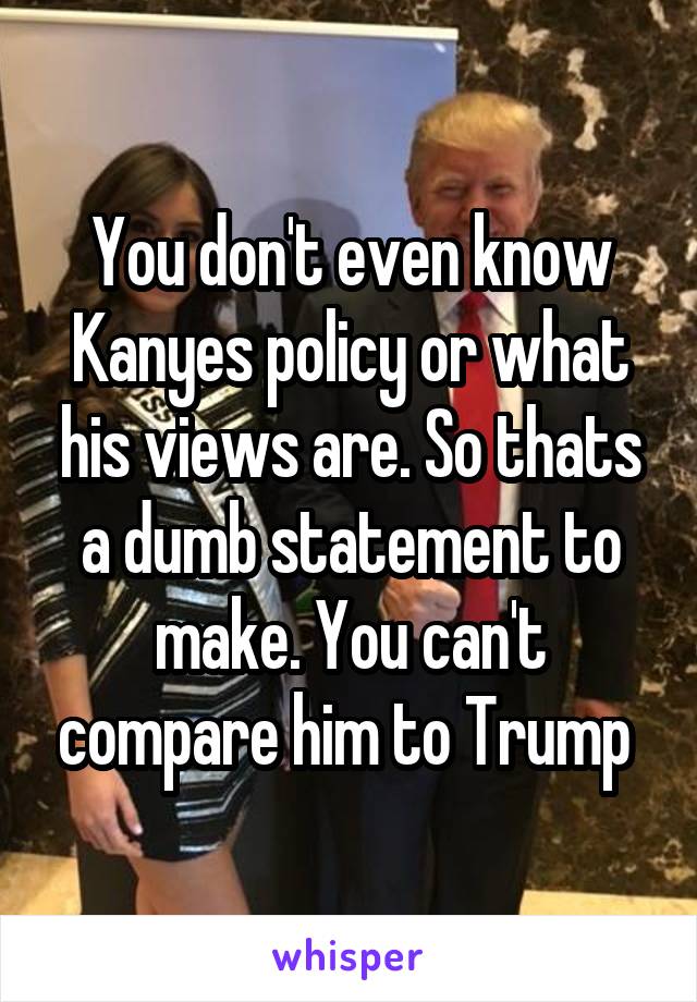 You don't even know Kanyes policy or what his views are. So thats a dumb statement to make. You can't compare him to Trump 