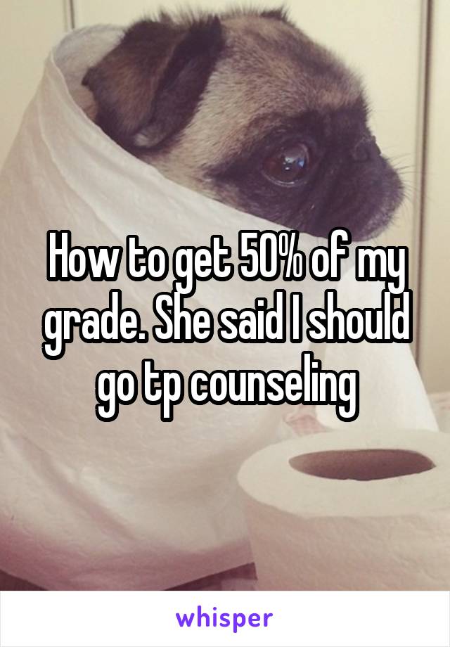 How to get 50% of my grade. She said I should go tp counseling