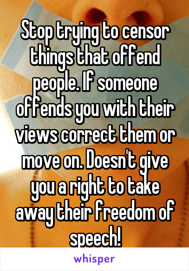 Stop trying to censor things that offend people. If someone offends you with their views correct them or move on. Doesn't give you a right to take away their freedom of speech!