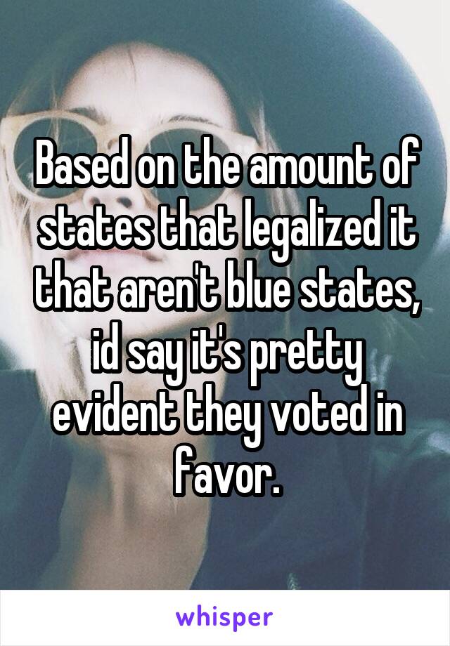 Based on the amount of states that legalized it that aren't blue states, id say it's pretty evident they voted in favor.