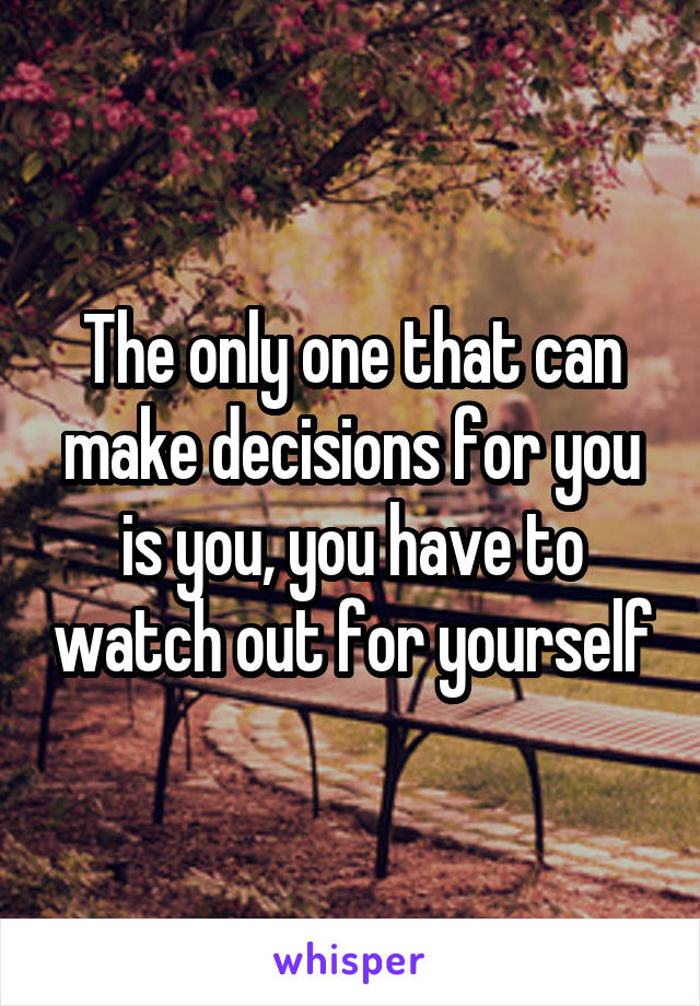 The only one that can make decisions for you is you, you have to watch out for yourself