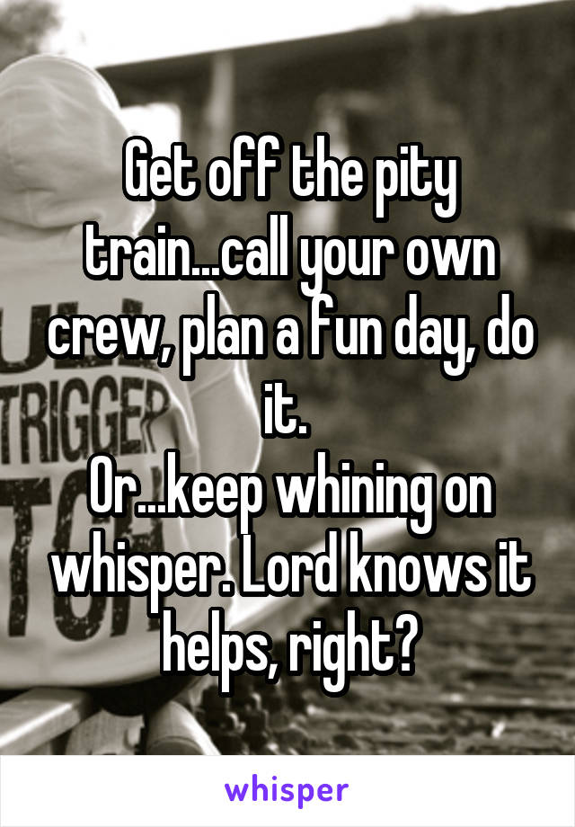 Get off the pity train...call your own crew, plan a fun day, do it. 
Or...keep whining on whisper. Lord knows it helps, right?