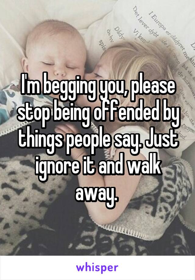 I'm begging you, please stop being offended by things people say. Just ignore it and walk away. 
