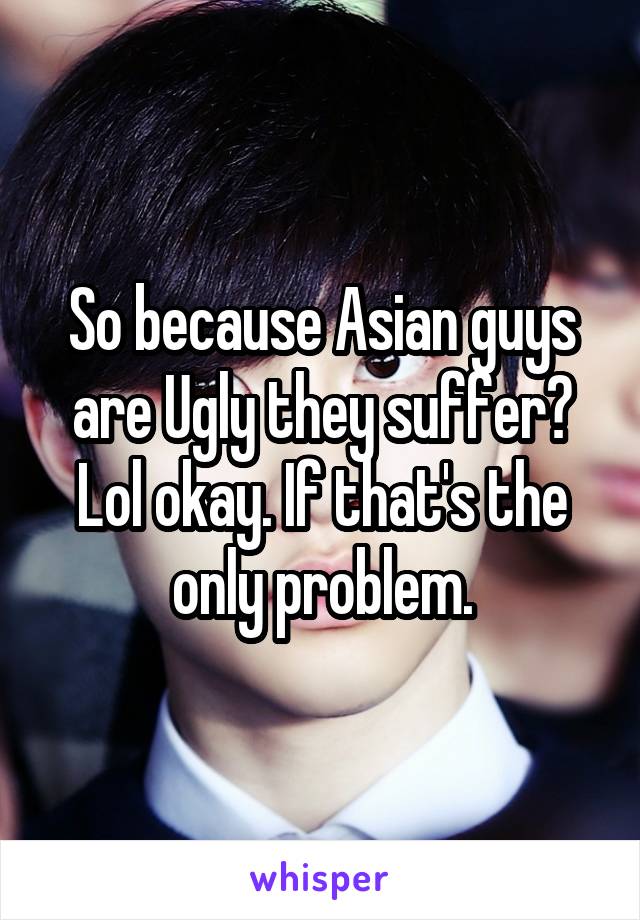 So because Asian guys are Ugly they suffer? Lol okay. If that's the only problem.