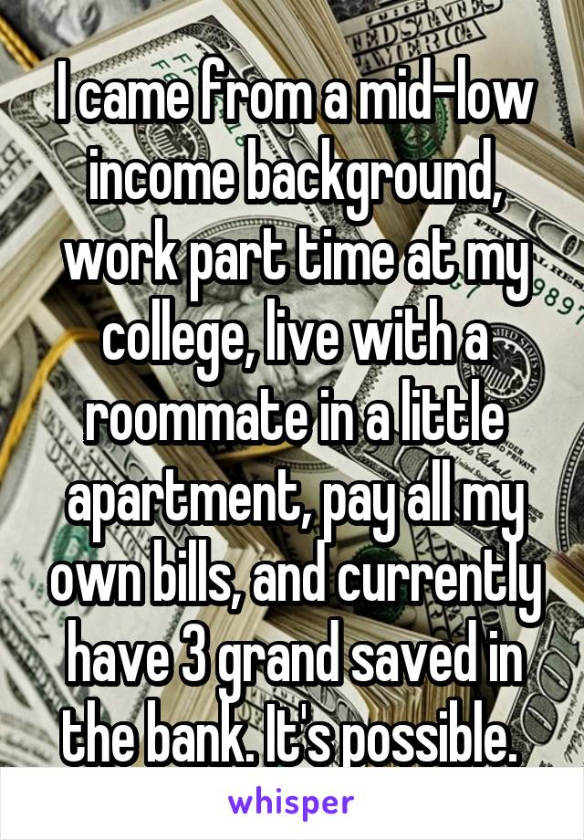 I came from a mid-low income background, work part time at my college, live with a roommate in a little apartment, pay all my own bills, and currently have 3 grand saved in the bank. It's possible. 