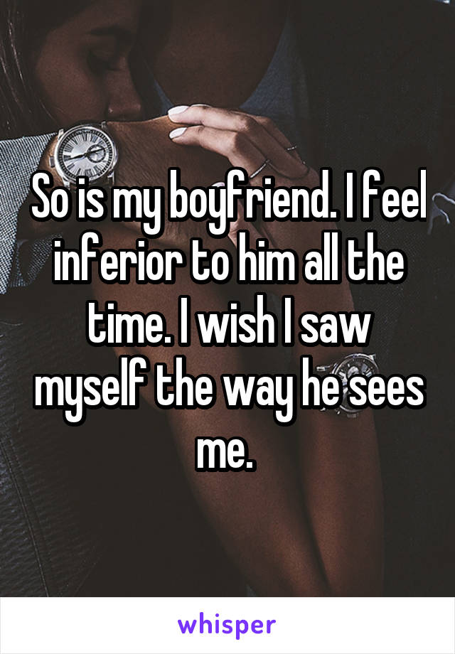 So is my boyfriend. I feel inferior to him all the time. I wish I saw myself the way he sees me. 