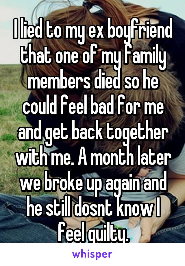 I lied to my ex boyfriend that one of my family members died so he could feel bad for me and get back together with me. A month later we broke up again and he still dosnt know I feel guilty.