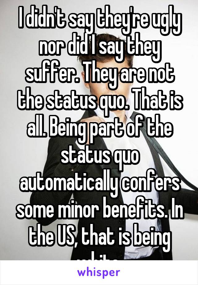 I didn't say they're ugly nor did I say they suffer. They are not the status quo. That is all. Being part of the status quo automatically confers some minor benefits. In the US, that is being white.