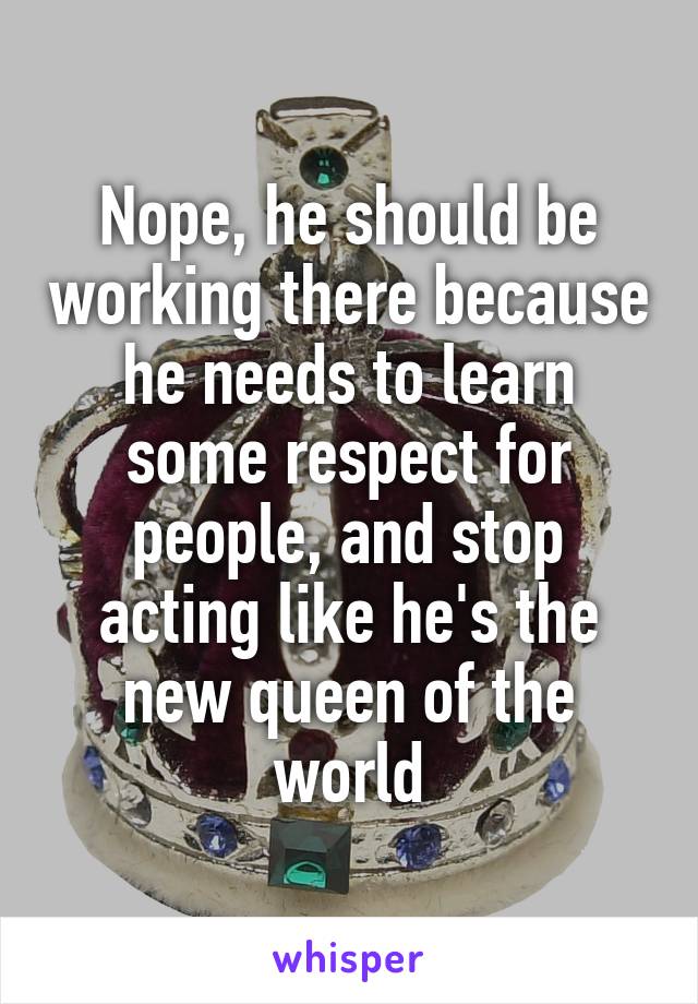 Nope, he should be working there because he needs to learn some respect for people, and stop acting like he's the new queen of the world