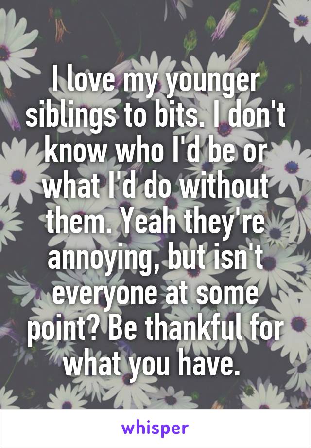 I love my younger siblings to bits. I don't know who I'd be or what I'd do without them. Yeah they're annoying, but isn't everyone at some point? Be thankful for what you have. 