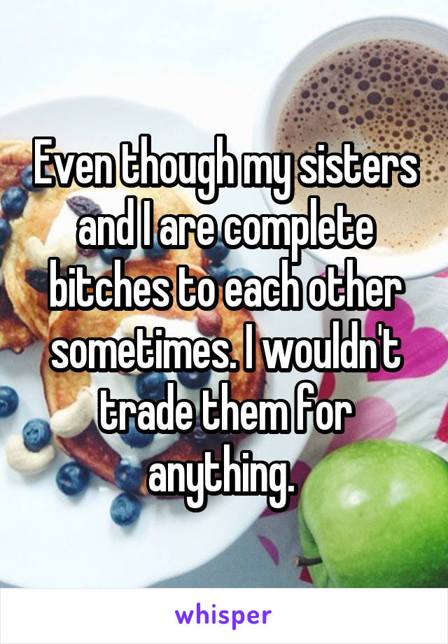 Even though my sisters and I are complete bitches to each other sometimes. I wouldn't trade them for anything. 