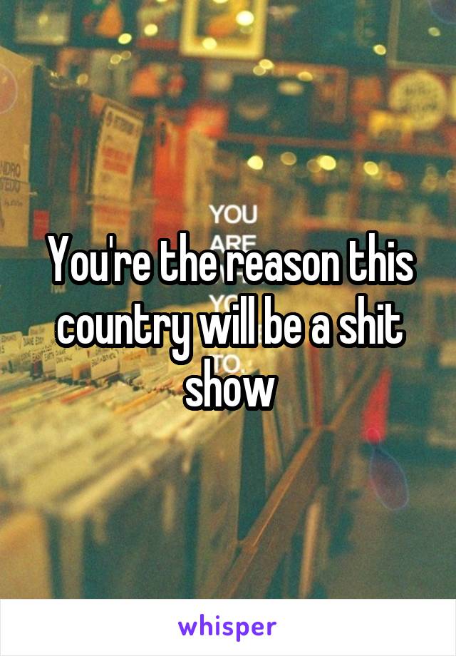 You're the reason this country will be a shit show