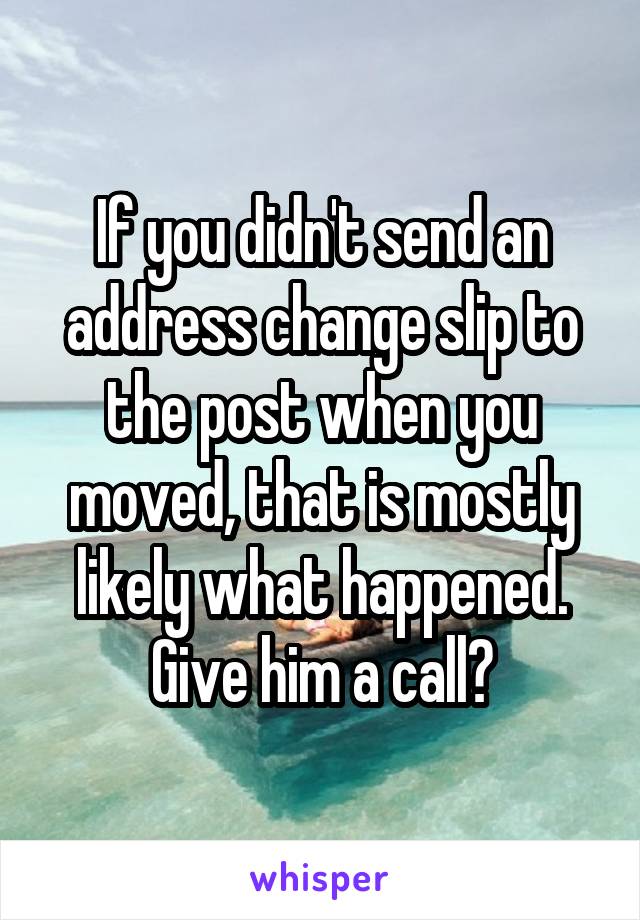If you didn't send an address change slip to the post when you moved, that is mostly likely what happened. Give him a call?