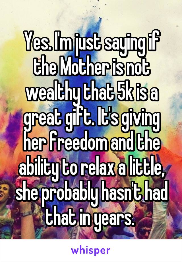 Yes. I'm just saying if the Mother is not wealthy that 5k is a great gift. It's giving her freedom and the ability to relax a little, she probably hasn't had that in years. 