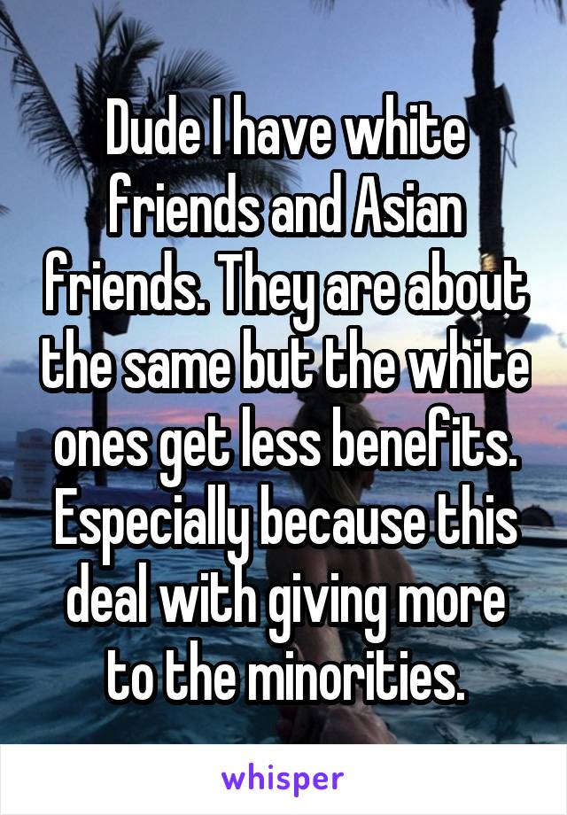 Dude I have white friends and Asian friends. They are about the same but the white ones get less benefits. Especially because this deal with giving more to the minorities.