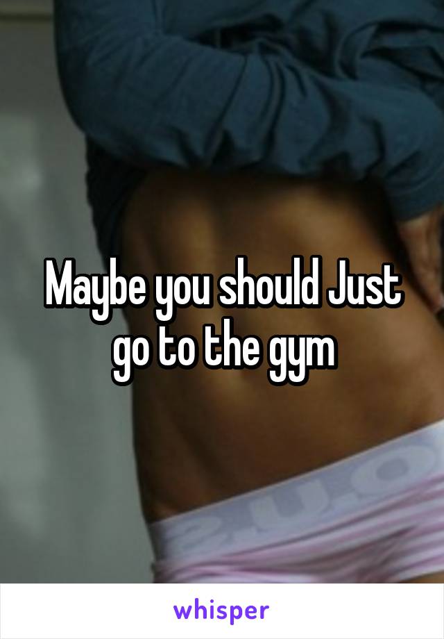 Maybe you should Just go to the gym