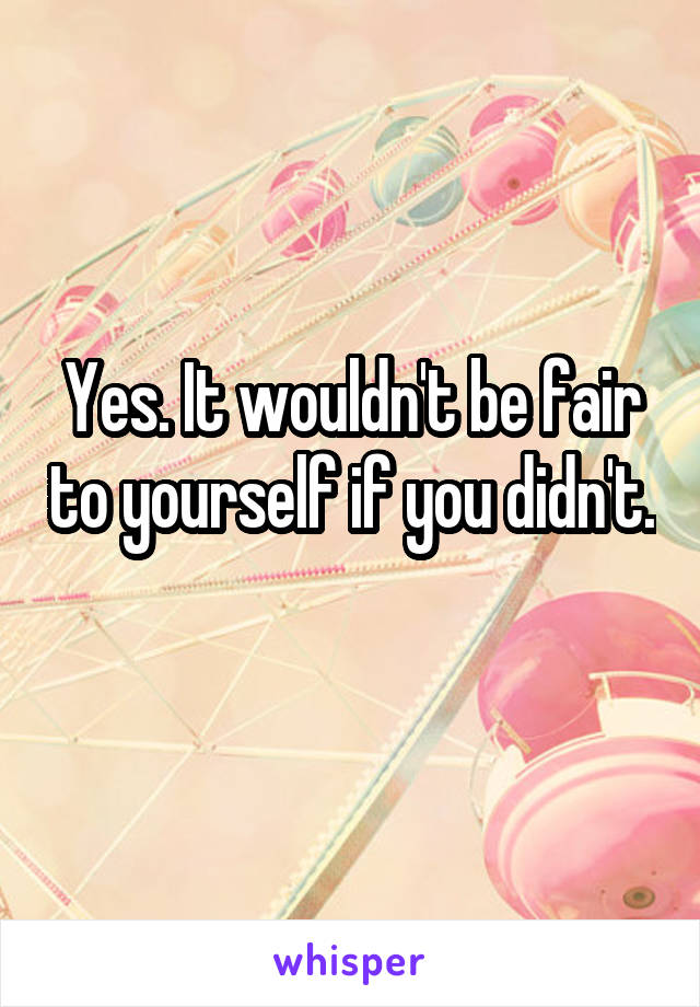 Yes. It wouldn't be fair to yourself if you didn't. 