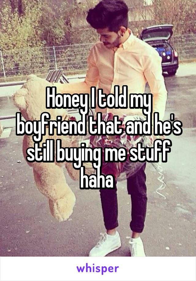Honey I told my boyfriend that and he's still buying me stuff haha 