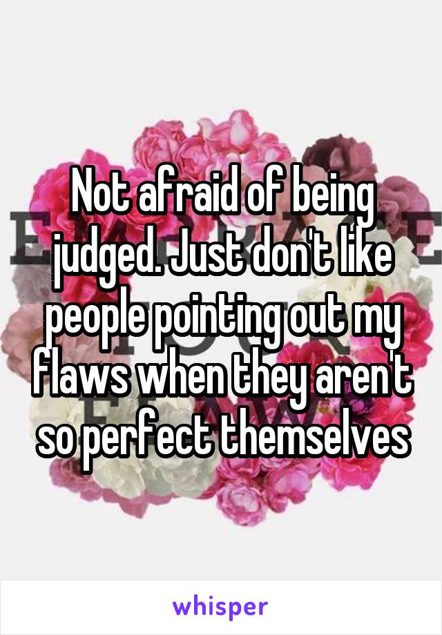 Not afraid of being judged. Just don't like people pointing out my flaws when they aren't so perfect themselves