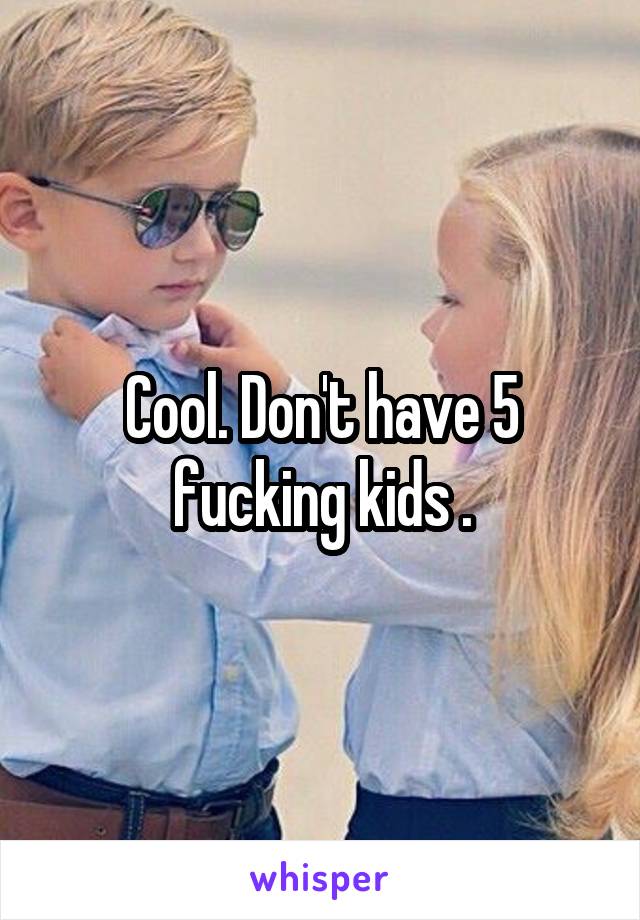 Cool. Don't have 5 fucking kids .