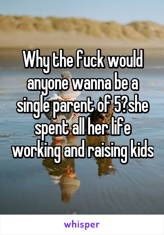 Why the fuck would anyone wanna be a single parent of 5?she spent all her life working and raising kids 