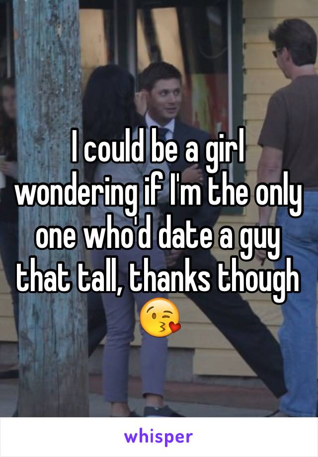 I could be a girl wondering if I'm the only one who'd date a guy that tall, thanks though 😘