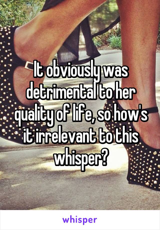 It obviously was detrimental to her quality of life, so how's it irrelevant to this whisper?