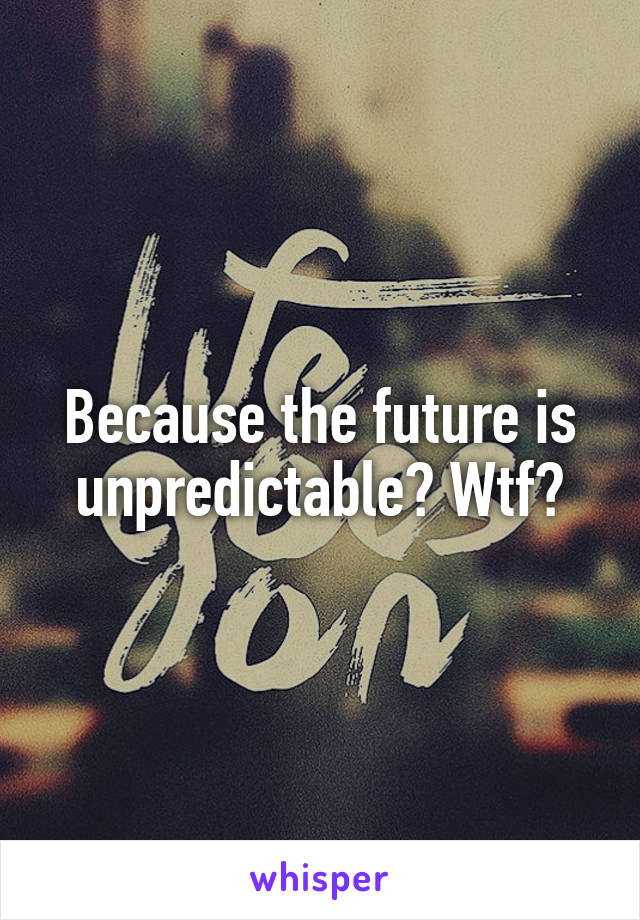 Because the future is unpredictable? Wtf?