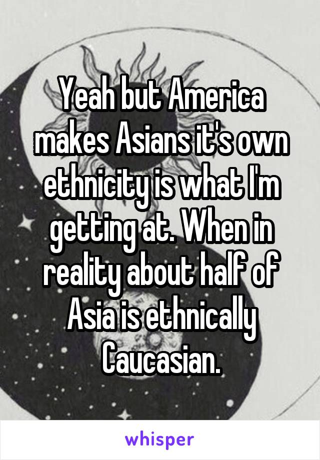 Yeah but America makes Asians it's own ethnicity is what I'm getting at. When in reality about half of Asia is ethnically Caucasian.