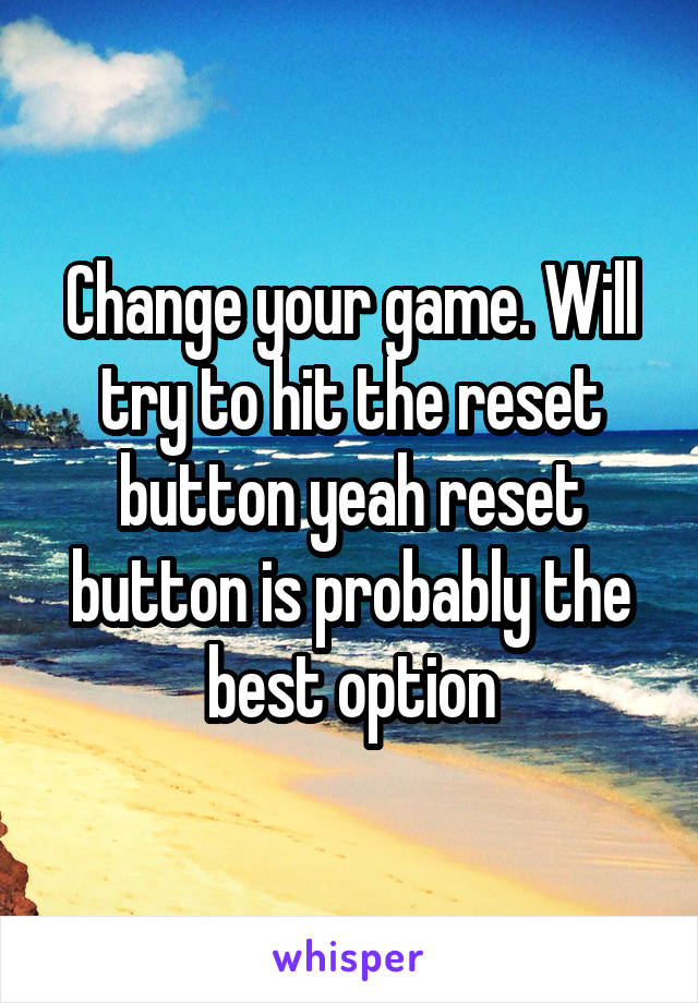 Change your game. Will try to hit the reset button yeah reset button is probably the best option
