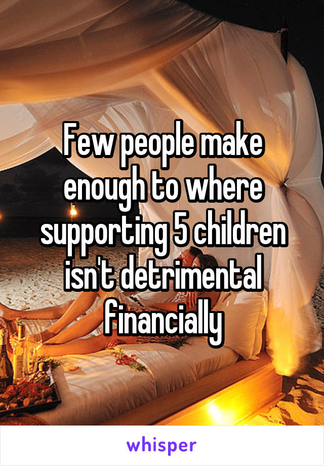 Few people make enough to where supporting 5 children isn't detrimental financially