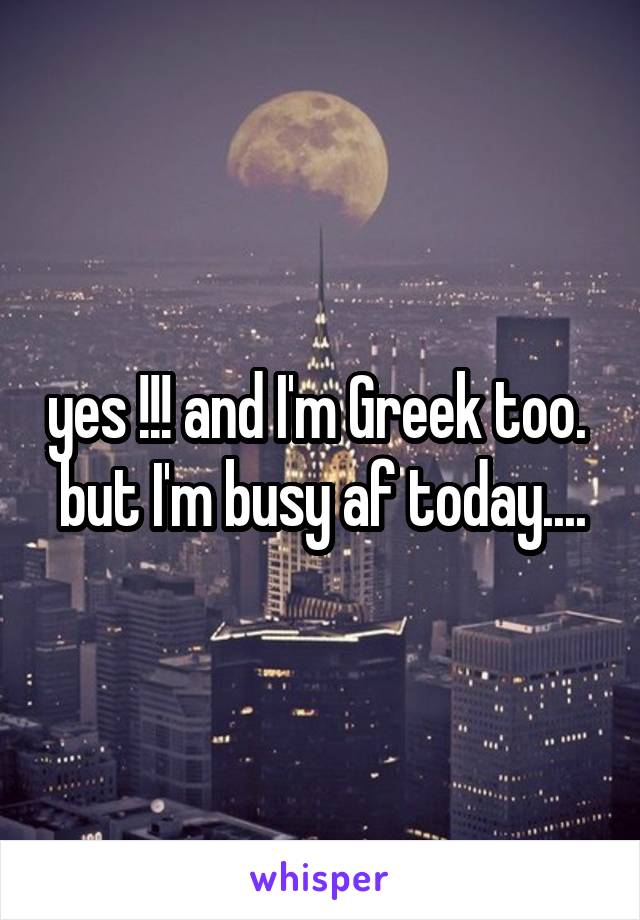 yes !!! and I'm Greek too.  but I'm busy af today....