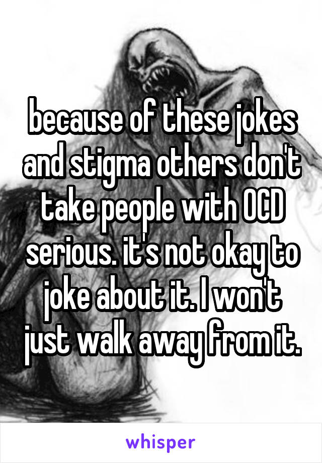 because of these jokes and stigma others don't take people with OCD serious. it's not okay to joke about it. I won't just walk away from it.