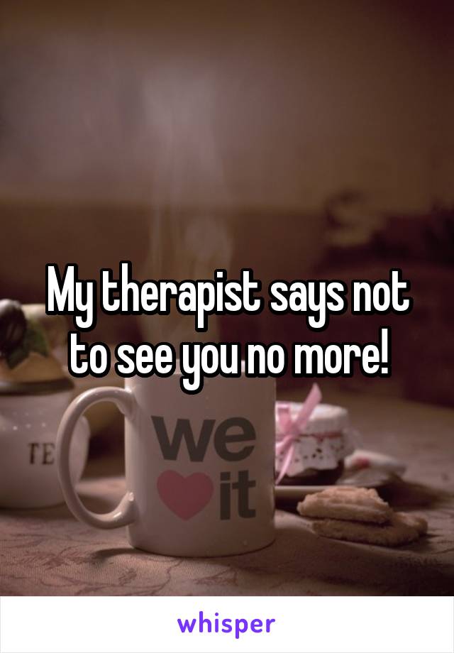 My therapist says not to see you no more!