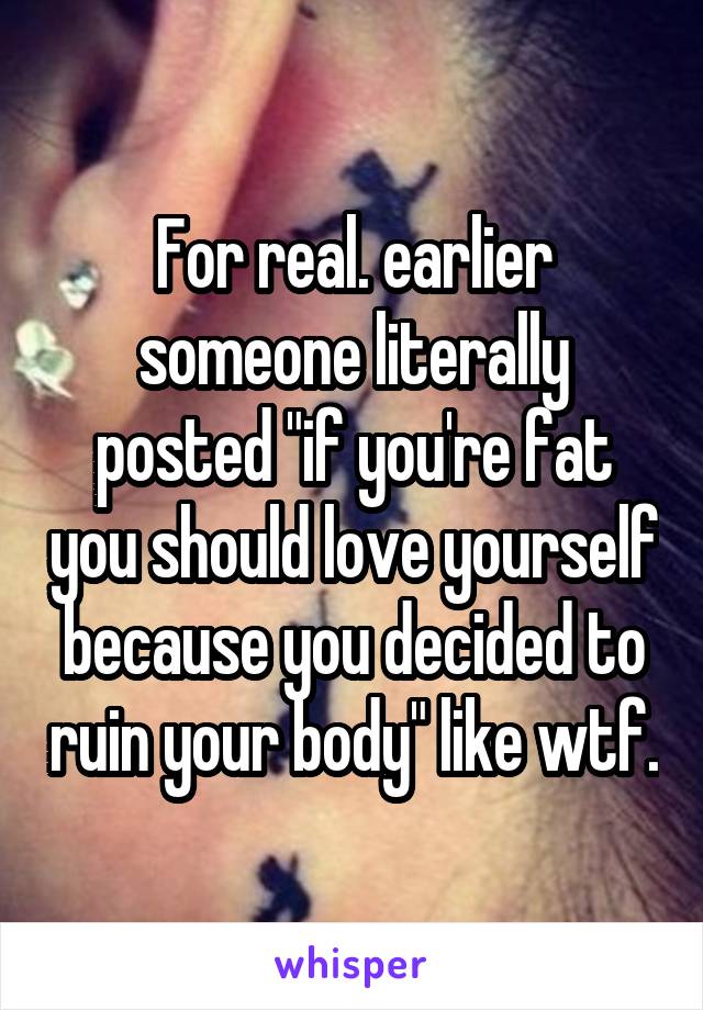 For real. earlier someone literally posted "if you're fat you should love yourself because you decided to ruin your body" like wtf.