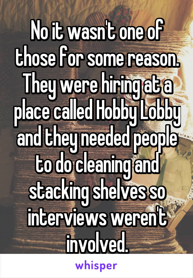 No it wasn't one of those for some reason. They were hiring at a place called Hobby Lobby and they needed people to do cleaning and stacking shelves so interviews weren't involved.