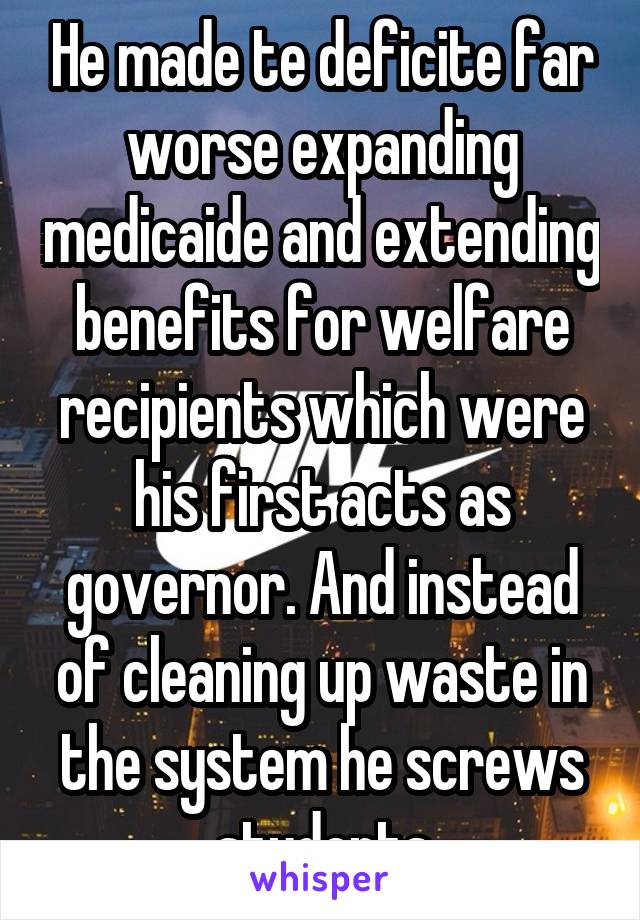 He made te deficite far worse expanding medicaide and extending benefits for welfare recipients which were his first acts as governor. And instead of cleaning up waste in the system he screws students
