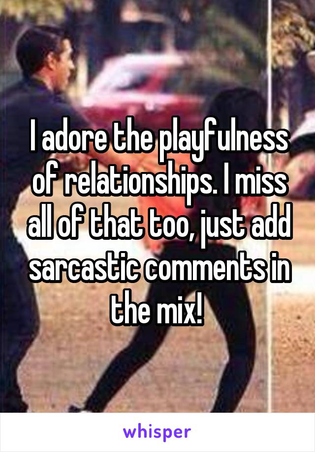 I adore the playfulness of relationships. I miss all of that too, just add sarcastic comments in the mix! 