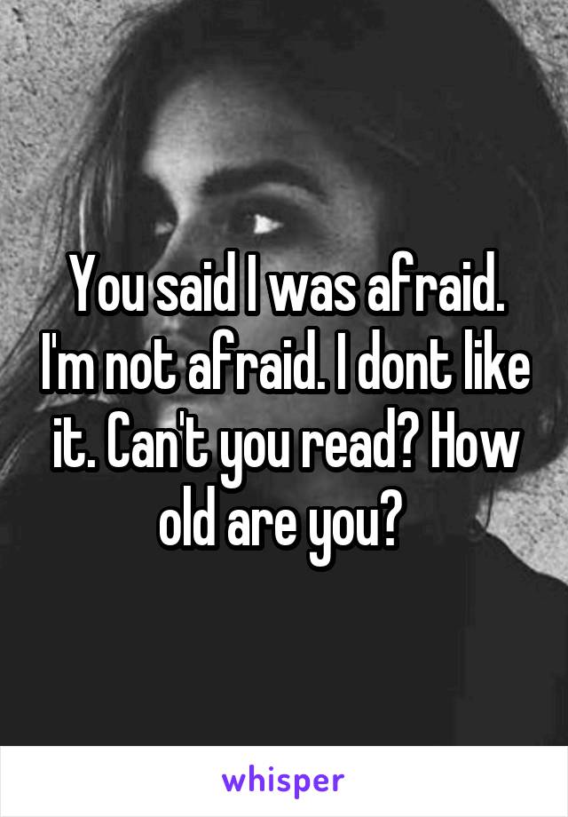 You said I was afraid. I'm not afraid. I dont like it. Can't you read? How old are you? 