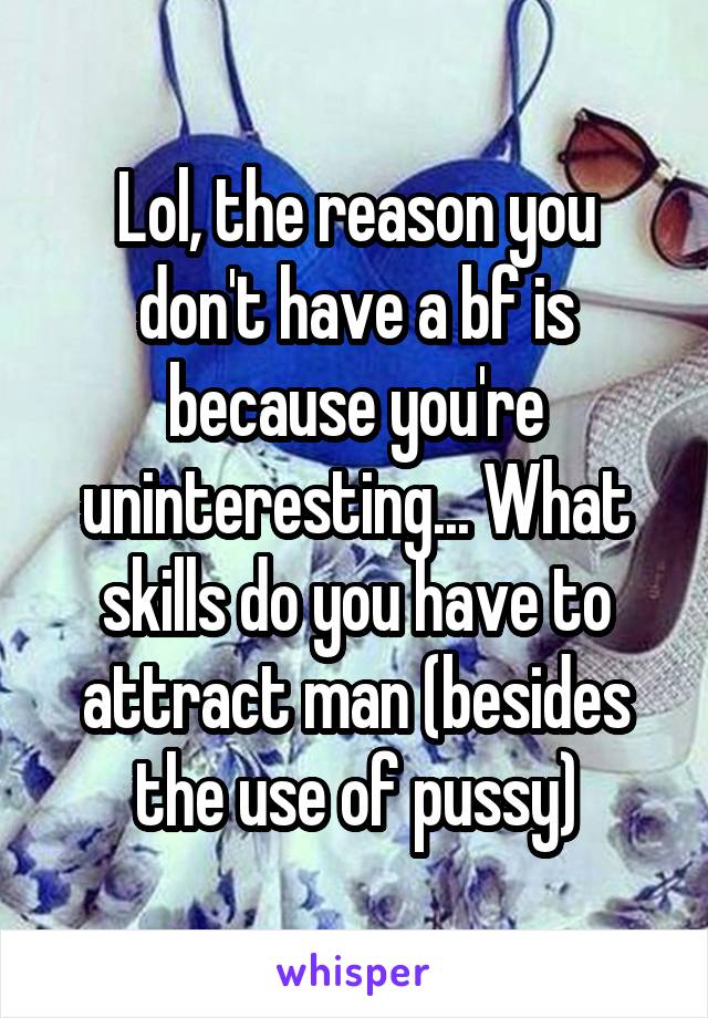 Lol, the reason you don't have a bf is because you're uninteresting... What skills do you have to attract man (besides the use of pussy)